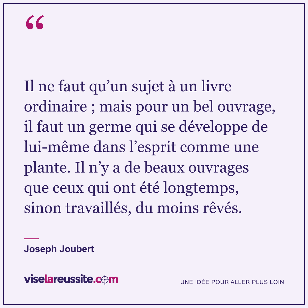 « Il ne faut qu’un sujet à un livre ordinaire ; mais pour un bel ouvrage, il faut un germe qui se développe de lui-même dans l’esprit comme une plante. Il n’y a de beaux ouvrages que ceux qui ont été longtemps, sinon travaillés, du moins rêvés. » — Joseph Joubert — Vise la Réussite