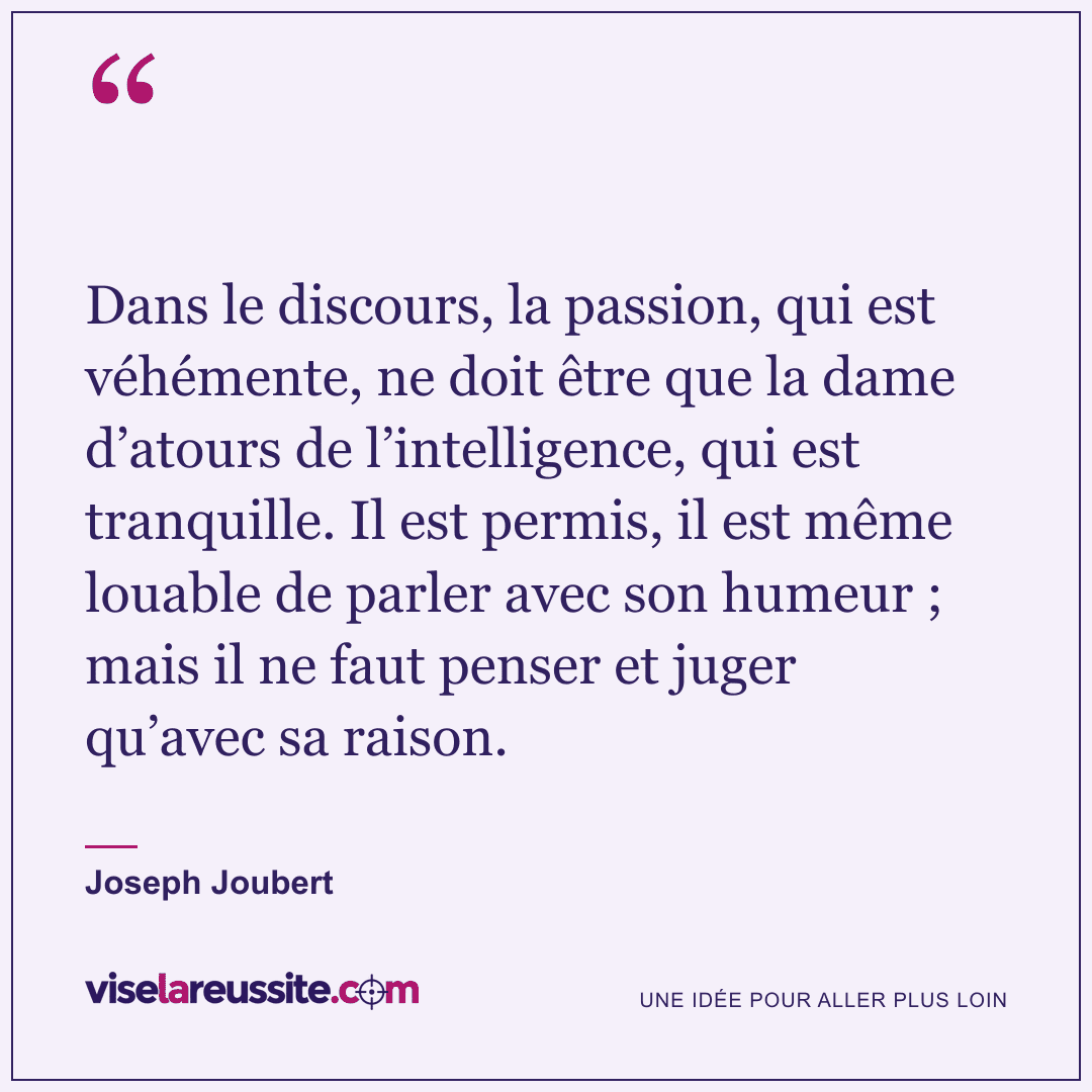 « Dans le discours, la passion, qui est véhémente, ne doit être que la dame d’atours de l’intelligence, qui est tranquille. Il est permis, il est même louable de parler avec son humeur ; mais il ne faut penser et juger qu’avec sa raison. » — Joseph Joubert — Vise la Réussite