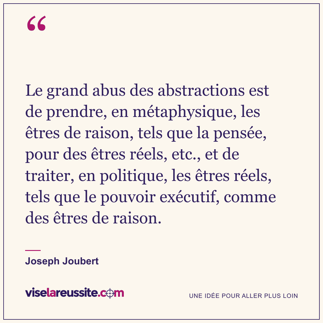 « Le grand abus des abstractions est de prendre, en métaphysique, les êtres de raison, tels que la pensée, pour des êtres réels, etc., et de traiter, en politique, les êtres réels, tels que le pouvoir exécutif, comme des êtres de raison. » — Joseph Joubert — Vise la Réussite