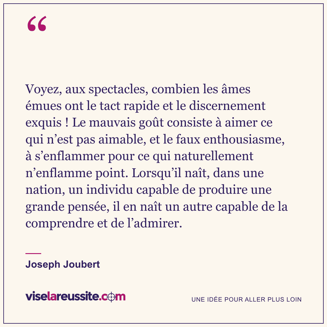 « Voyez, aux spectacles, combien les âmes émues ont le tact rapide et le discernement exquis ! Le mauvais goût consiste à aimer ce qui n’est pas aimable, et le faux enthousiasme, à s’enflammer pour ce qui naturellement n’enflamme point. Lorsqu’il naît, dans une nation, un individu capable de produire une grande pensée, il en naît un autre capable de la comprendre et de l’admirer. » — Joseph Joubert — Vise la Réussite
