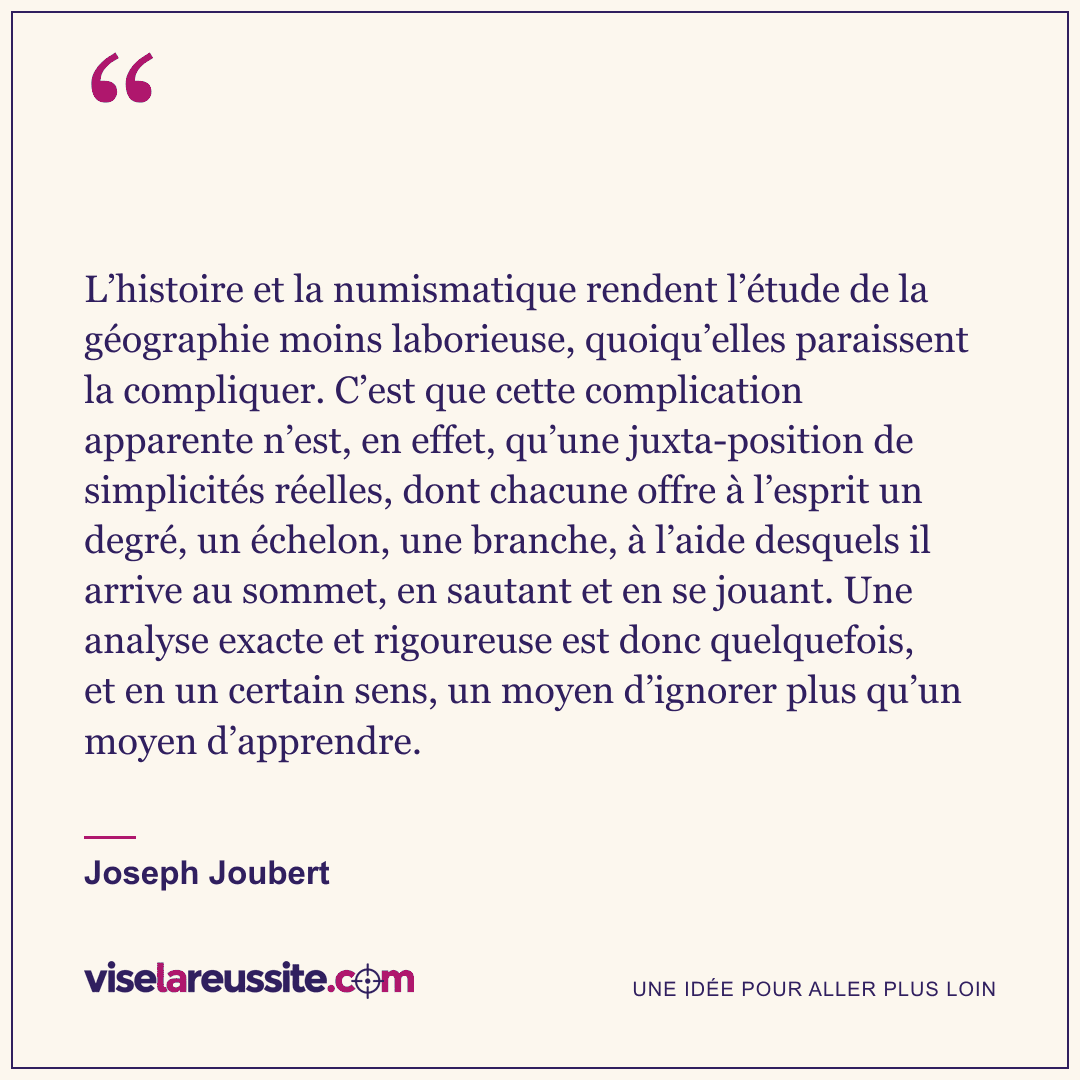 « L’histoire et la numismatique rendent l’étude de la géographie moins laborieuse, quoiqu’elles paraissent la compliquer. C’est que cette complication apparente n’est, en effet, qu’une juxta-position de simplicités réelles, dont chacune offre à l’esprit un degré, un échelon, une branche, à l’aide desquels il arrive au sommet, en sautant et en se jouant. Une analyse exacte et rigoureuse est donc quelquefois, et en un certain sens, un moyen d’ignorer plus qu’un moyen d’apprendre. » — Joseph Joubert — Vise la Réussite