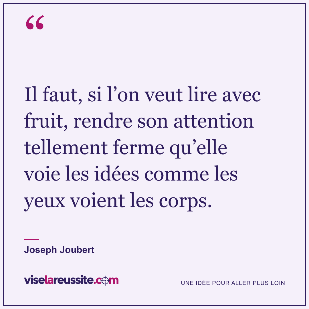 « Il faut, si l’on veut lire avec fruit, rendre son attention tellement ferme qu’elle voie les idées comme les yeux voient les corps. » — Joseph Joubert — Vise la Réussite