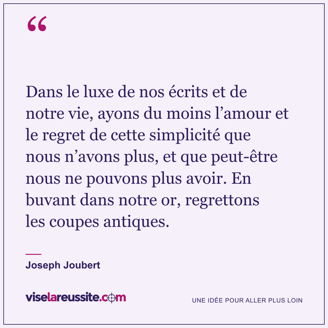 « Dans le luxe de nos écrits et de notre vie, ayons du moins l’amour et le regret de cette simplicité que nous n’avons plus, et que peut-être nous ne pouvons plus avoir. En buvant dans notre or, regrettons les coupes antiques. » — Joseph Joubert — Vise la Réussite