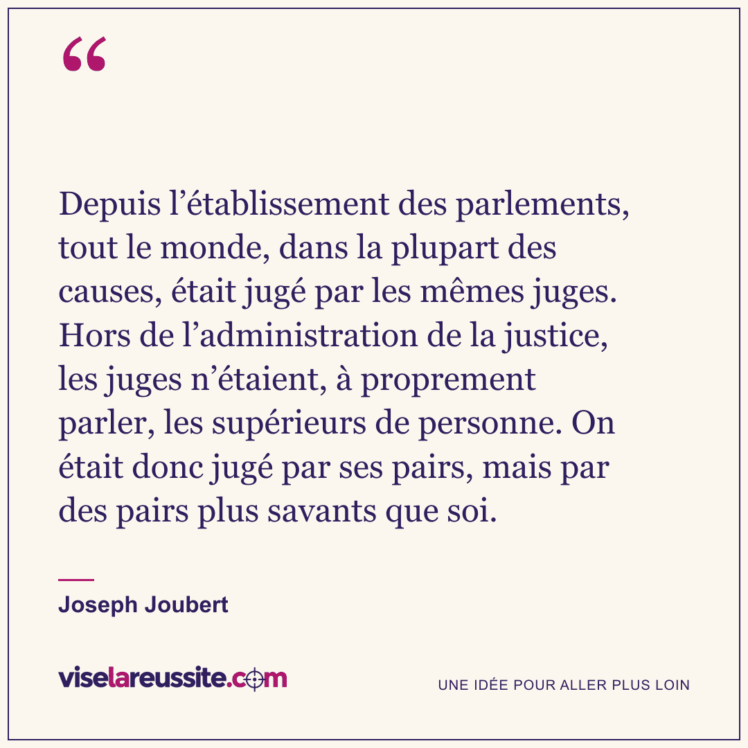 « Depuis l’établissement des parlements, tout le monde, dans la plupart des causes, était jugé par les mêmes juges. Hors de l’administration de la justice, les juges n’étaient, à proprement parler, les supérieurs de personne. On était donc jugé par ses pairs, mais par des pairs plus savants que soi. » — Joseph Joubert — Vise la Réussite