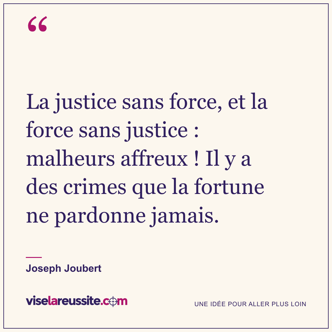 « La justice sans force, et la force sans justice : malheurs affreux ! Il y a des crimes que la fortune ne pardonne jamais. » — Joseph Joubert — Vise la Réussite