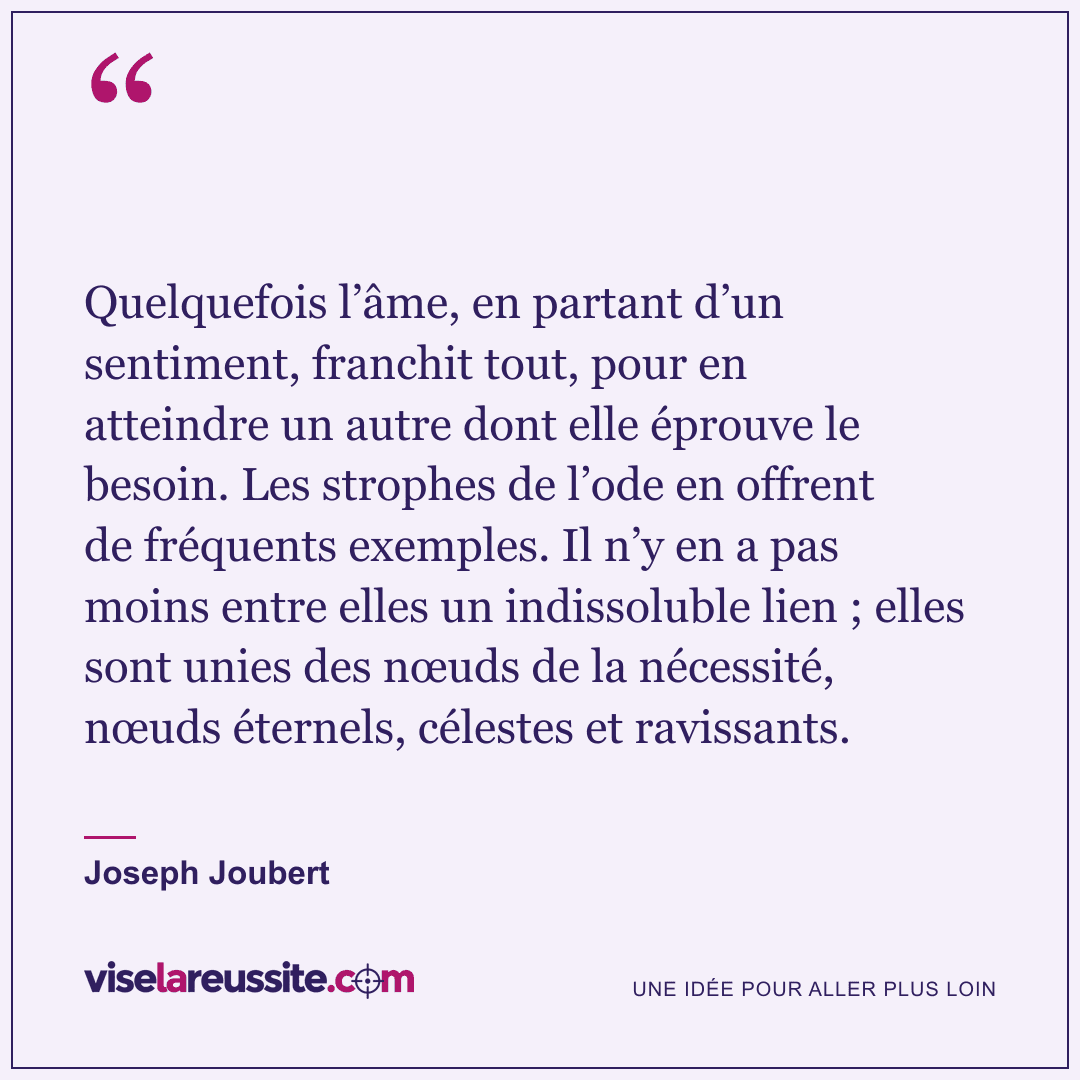 « Quelquefois l’âme, en partant d’un sentiment, franchit tout, pour en atteindre un autre dont elle éprouve le besoin. Les strophes de l’ode en offrent de fréquents exemples. Il n’y en a pas moins entre elles un indissoluble lien ; elles sont unies des nœuds de la nécessité, nœuds éternels, célestes et ravissants. » — Joseph Joubert — Vise la Réussite