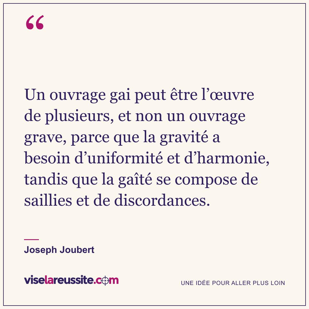 « Un ouvrage gai peut être l’œuvre de plusieurs, et non un ouvrage grave, parce que la gravité a besoin d’uniformité et d’harmonie, tandis que la gaîté se compose de saillies et de discordances. » — Joseph Joubert — Vise la Réussite