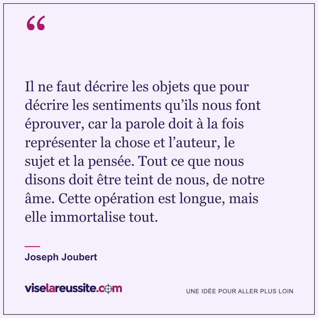« Il ne faut décrire les objets que pour décrire les sentiments qu’ils nous font éprouver, car la parole doit à la fois représenter la chose et l’auteur, le sujet et la pensée. Tout ce que nous disons doit être teint de nous, de notre âme. Cette opération est longue, mais elle immortalise tout. » — Joseph Joubert — Vise la Réussite