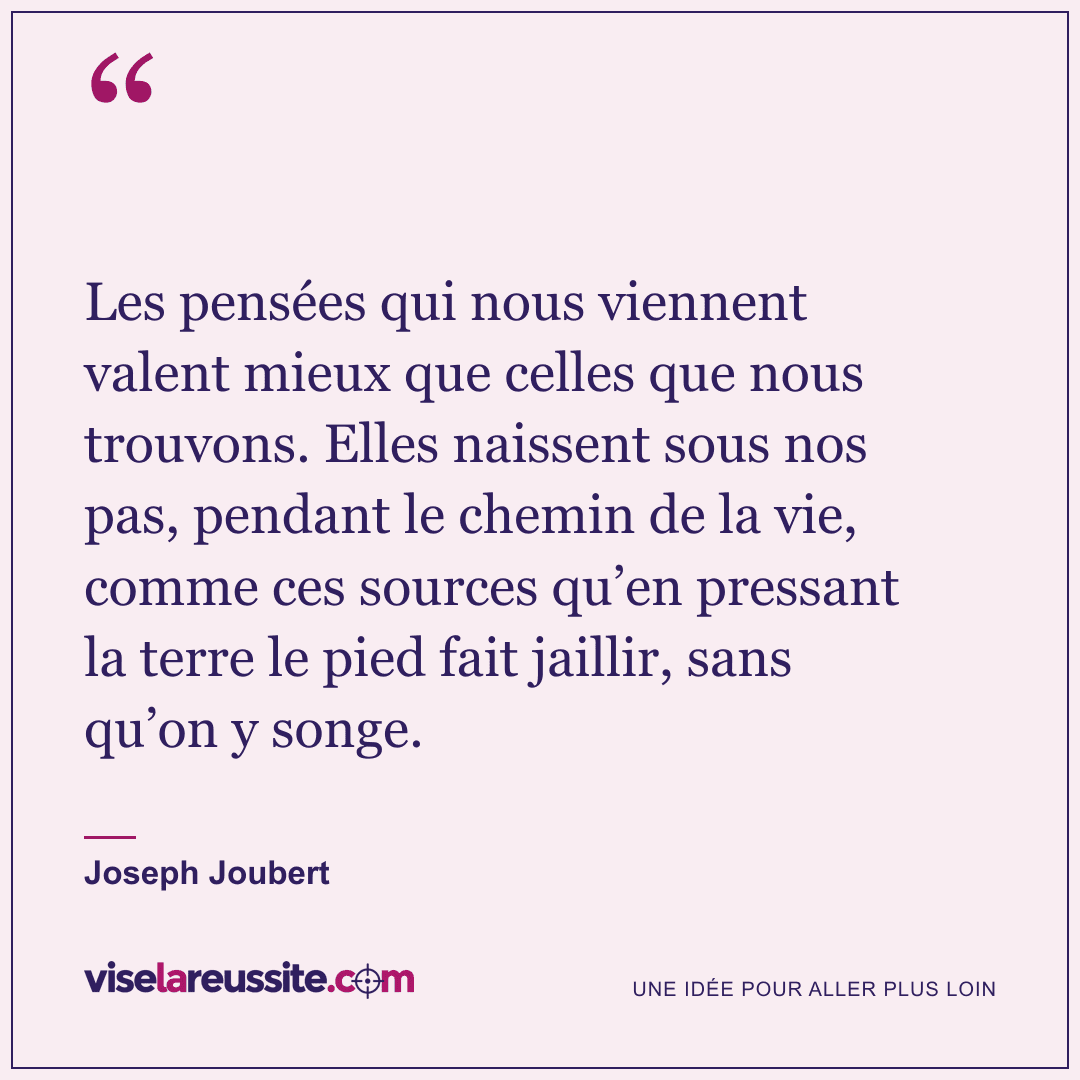 « Les pensées qui nous viennent valent mieux que celles que nous trouvons. Elles naissent sous nos pas, pendant le chemin de la vie, comme ces sources qu’en pressant la terre le pied fait jaillir, sans qu’on y songe. » — Joseph Joubert — Vise la Réussite