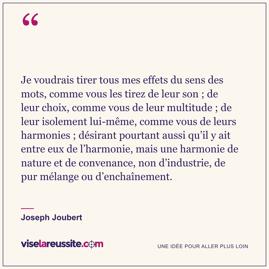 « Je voudrais tirer tous mes effets du sens des mots, comme vous les tirez de leur son ; de leur choix, comme vous de leur multitude ; de leur isolement lui-même, comme vous de leurs harmonies ; désirant pourtant aussi qu’il y ait entre eux de l’harmonie, mais une harmonie de nature et de convenance, non d’industrie, de pur mélange ou d’enchaînement. » — Joseph Joubert — Vise la Réussite