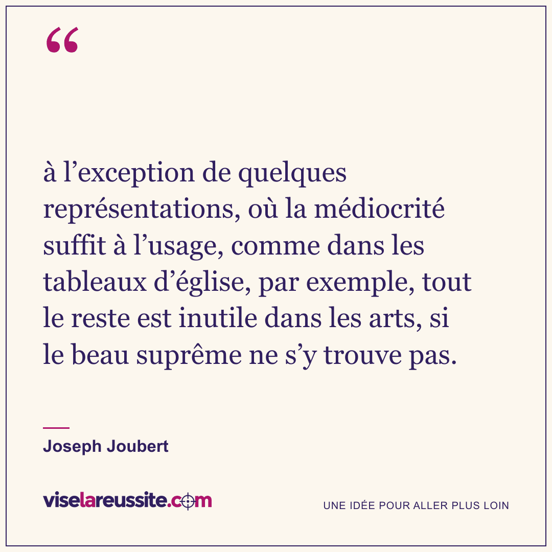 « à l’exception de quelques représentations, où la médiocrité suffit à l’usage, comme dans les tableaux d’église, par exemple, tout le reste est inutile dans les arts, si le beau suprême ne s’y trouve pas. » — Joseph Joubert — Vise la Réussite