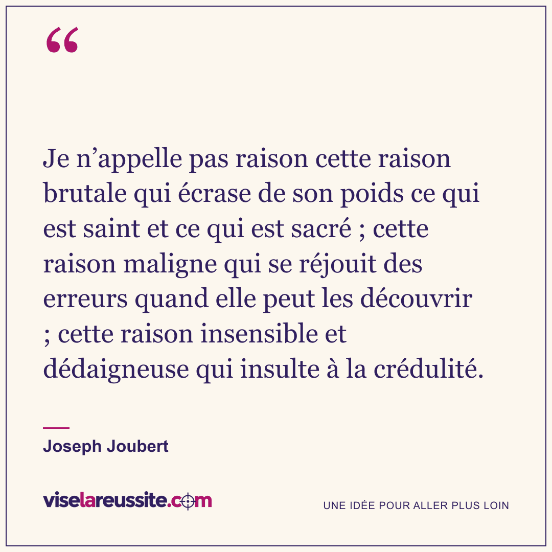« Je n’appelle pas raison cette raison brutale qui écrase de son poids ce qui est saint et ce qui est sacré ; cette raison maligne qui se réjouit des erreurs quand elle peut les découvrir ; cette raison insensible et dédaigneuse qui insulte à la crédulité. » — Joseph Joubert — Vise la Réussite