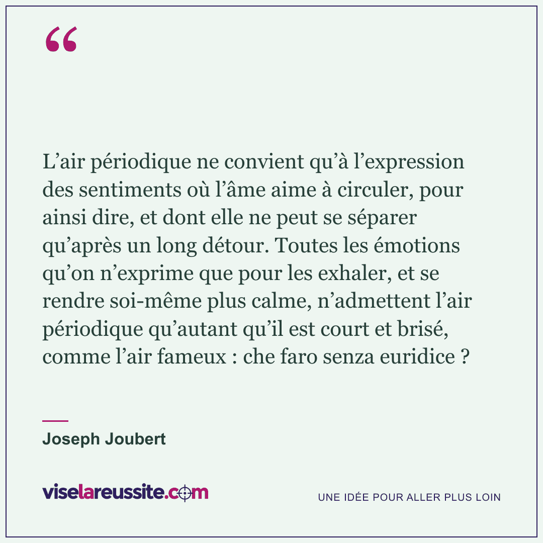 « L’air périodique ne convient qu’à l’expression des sentiments où l’âme aime à circuler, pour ainsi dire, et dont elle ne peut se séparer qu’après un long détour. Toutes les émotions qu’on n’exprime que pour les exhaler, et se rendre soi-même plus calme, n’admettent l’air périodique qu’autant qu’il est court et brisé, comme l’air fameux : che faro senza euridice ? » — Joseph Joubert — Vise la Réussite