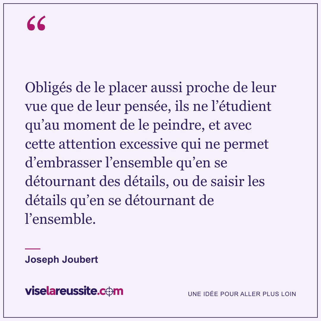 « Obligés de le placer aussi proche de leur vue que de leur pensée, ils ne l’étudient qu’au moment de le peindre, et avec cette attention excessive qui ne permet d’embrasser l’ensemble qu’en se détournant des détails, ou de saisir les détails qu’en se détournant de l’ensemble. » — Joseph Joubert — Vise la Réussite