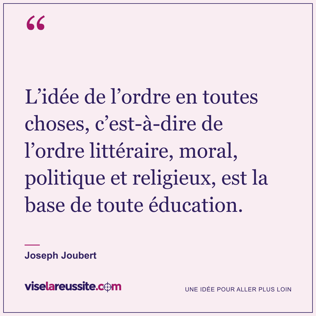 « L’idée de l’ordre en toutes choses, c’est-à-dire de l’ordre littéraire, moral, politique et religieux, est la base de toute éducation. » — Joseph Joubert — Vise la Réussite