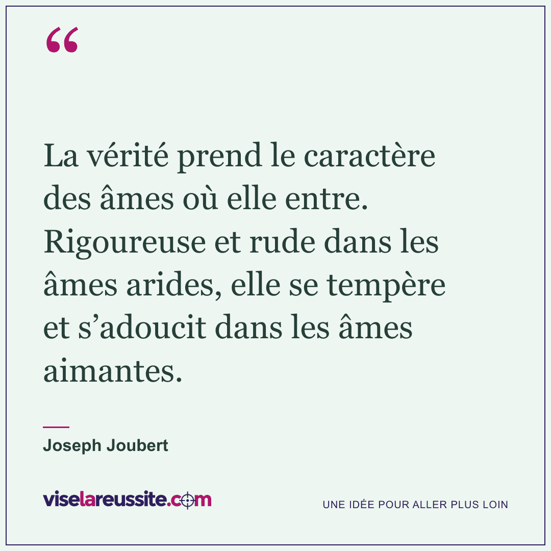 « La vérité prend le caractère des âmes où elle entre. Rigoureuse et rude dans les âmes arides, elle se tempère et s’adoucit dans les âmes aimantes. » — Joseph Joubert — Vise la Réussite
