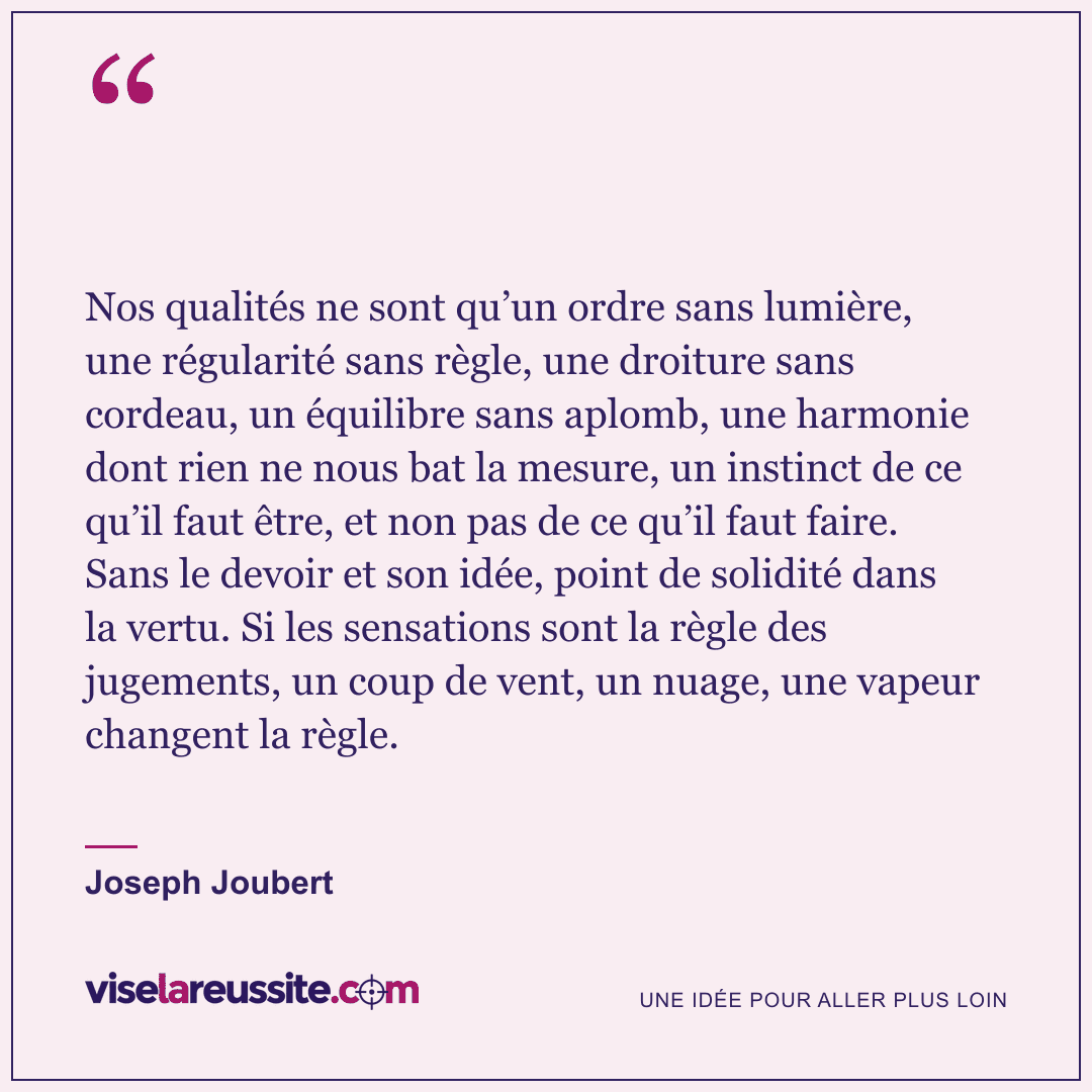 « Nos qualités ne sont qu’un ordre sans lumière, une régularité sans règle, une droiture sans cordeau, un équilibre sans aplomb, une harmonie dont rien ne nous bat la mesure, un instinct de ce qu’il faut être, et non pas de ce qu’il faut faire. Sans le devoir et son idée, point de solidité dans la vertu. Si les sensations sont la règle des jugements, un coup de vent, un nuage, une vapeur changent la règle. » — Joseph Joubert — Vise la Réussite