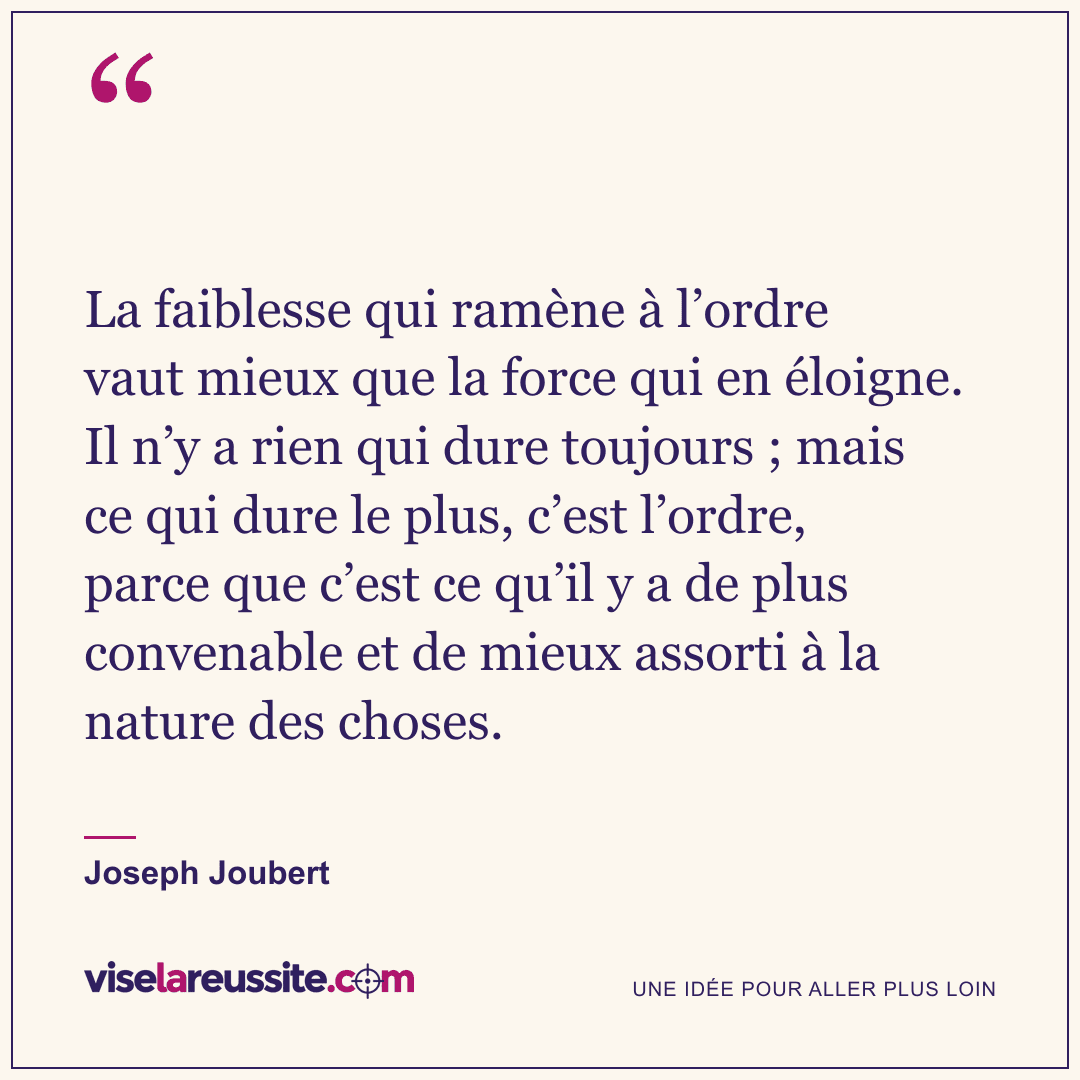 « La faiblesse qui ramène à l’ordre vaut mieux que la force qui en éloigne. Il n’y a rien qui dure toujours ; mais ce qui dure le plus, c’est l’ordre, parce que c’est ce qu’il y a de plus convenable et de mieux assorti à la nature des choses. » — Joseph Joubert — Vise la Réussite