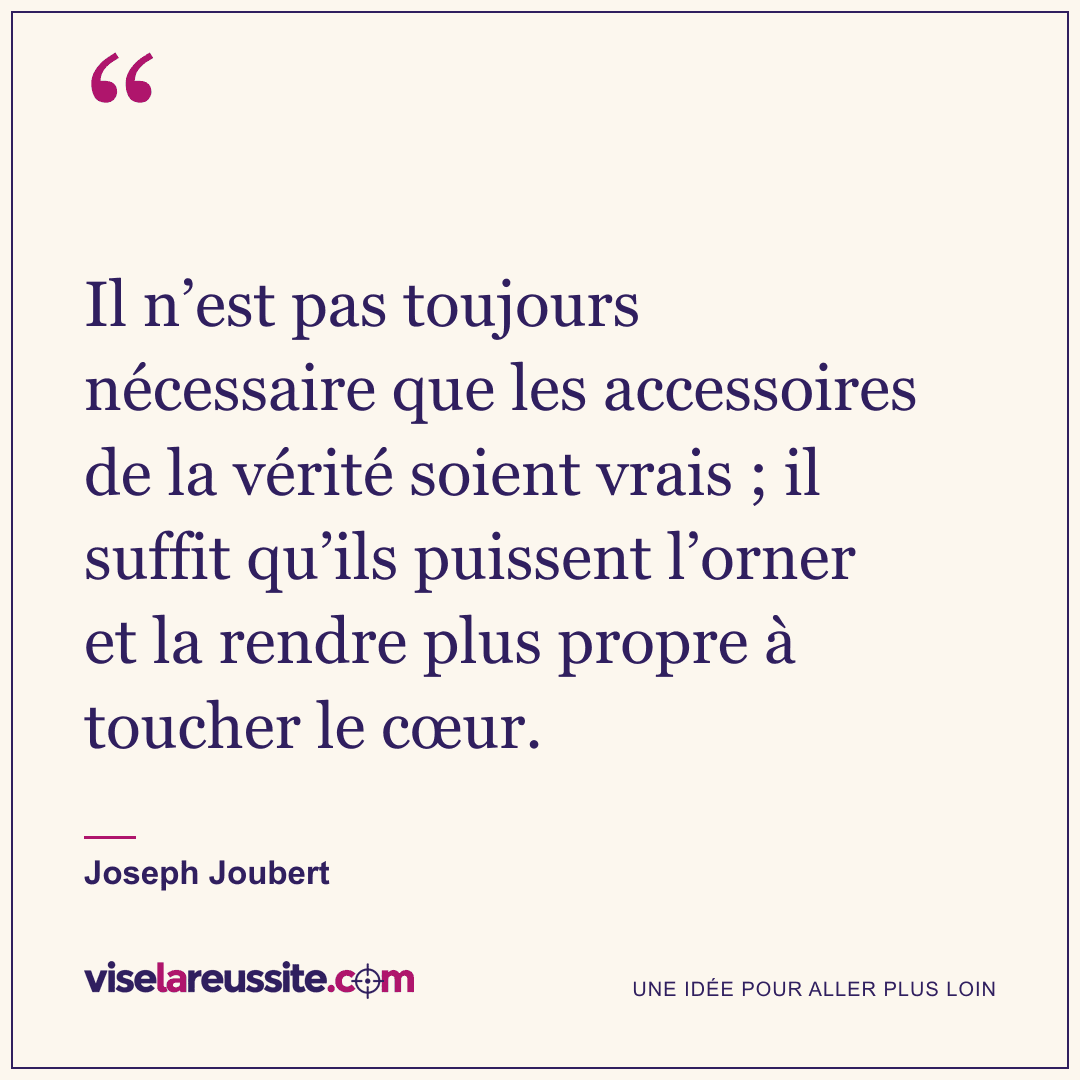 « Il n’est pas toujours nécessaire que les accessoires de la vérité soient vrais ; il suffit qu’ils puissent l’orner et la rendre plus propre à toucher le cœur. » — Joseph Joubert — Vise la Réussite
