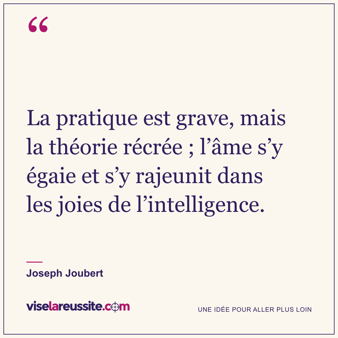 « La pratique est grave, mais la théorie récrée ; l’âme s’y égaie et s’y rajeunit dans les joies de l’intelligence. » — Joseph Joubert — Vise la Réussite