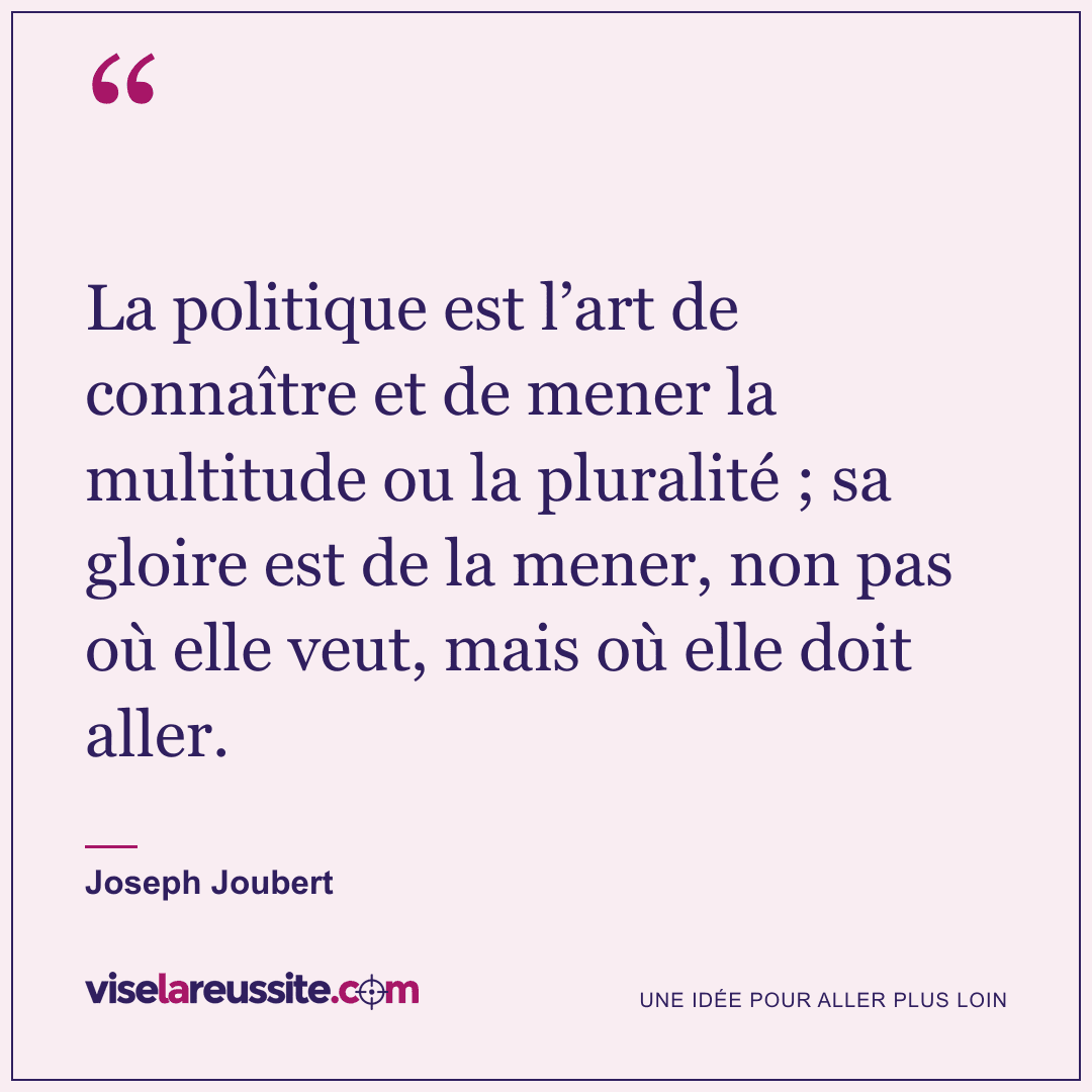 « La politique est l’art de connaître et de mener la multitude ou la pluralité ; sa gloire est de la mener, non pas où elle veut, mais où elle doit aller. » — Joseph Joubert — Vise la Réussite