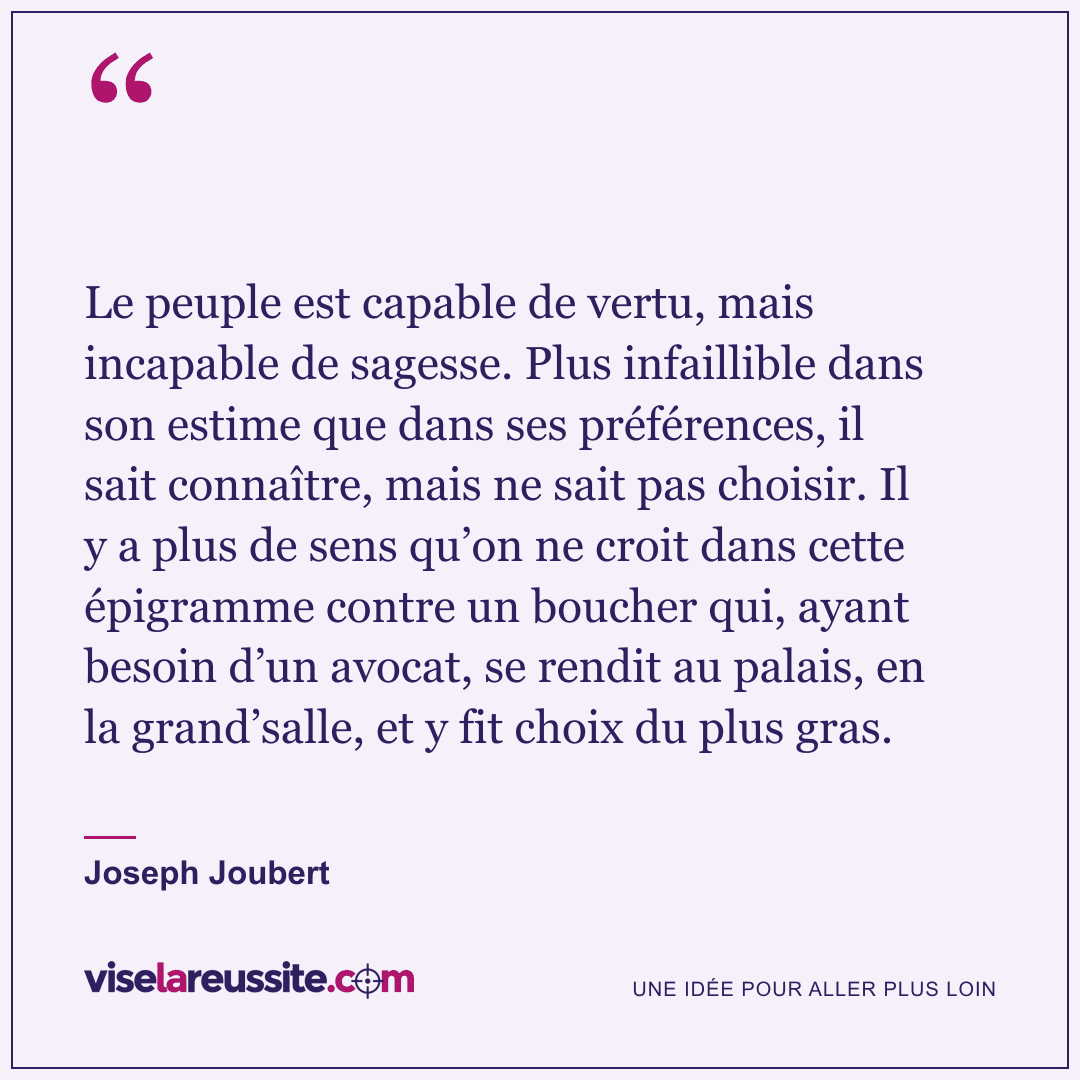 « Le peuple est capable de vertu, mais incapable de sagesse. Plus infaillible dans son estime que dans ses préférences, il sait connaître, mais ne sait pas choisir. Il y a plus de sens qu’on ne croit dans cette épigramme contre un boucher qui, ayant besoin d’un avocat, se rendit au palais, en la grand’salle, et y fit choix du plus gras. » — Joseph Joubert — Vise la Réussite