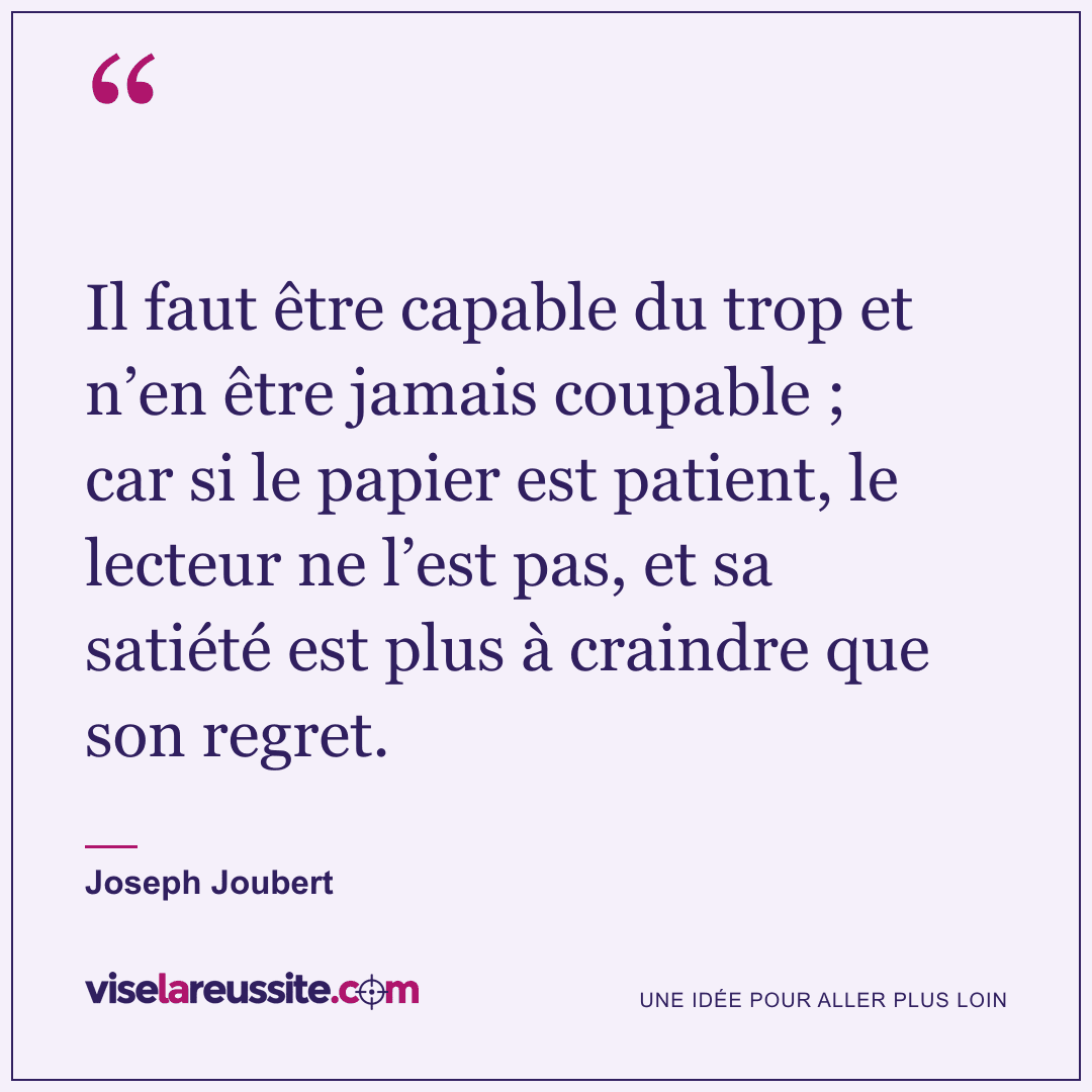 « Il faut être capable du trop et n’en être jamais coupable ; car si le papier est patient, le lecteur ne l’est pas, et sa satiété est plus à craindre que son regret. » — Joseph Joubert — Vise la Réussite