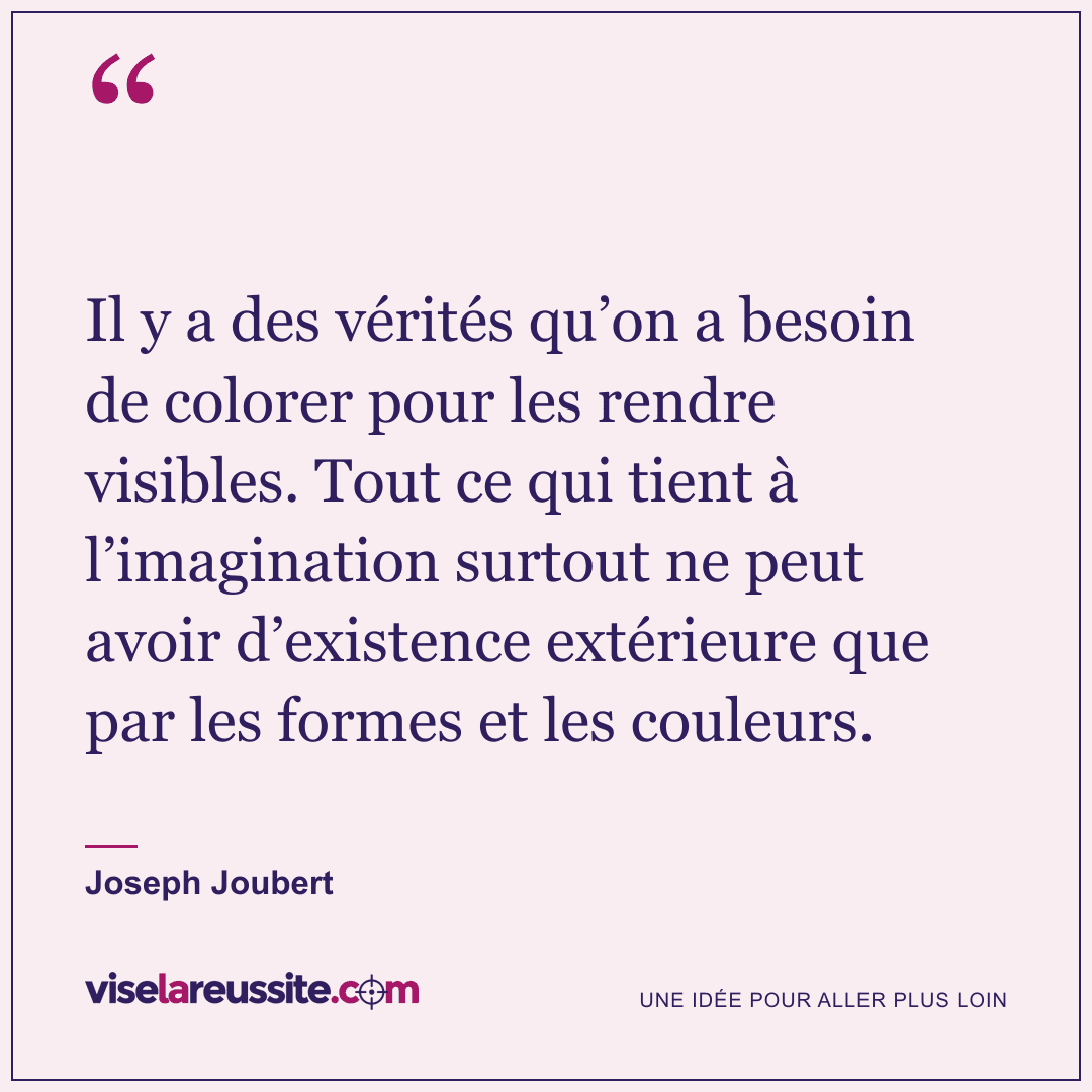 « Il y a des vérités qu’on a besoin de colorer pour les rendre visibles. Tout ce qui tient à l’imagination surtout ne peut avoir d’existence extérieure que par les formes et les couleurs. » — Joseph Joubert — Vise la Réussite