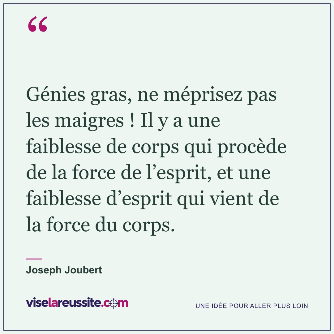 « Génies gras, ne méprisez pas les maigres ! Il y a une faiblesse de corps qui procède de la force de l’esprit, et une faiblesse d’esprit qui vient de la force du corps. » — Joseph Joubert — Vise la Réussite
