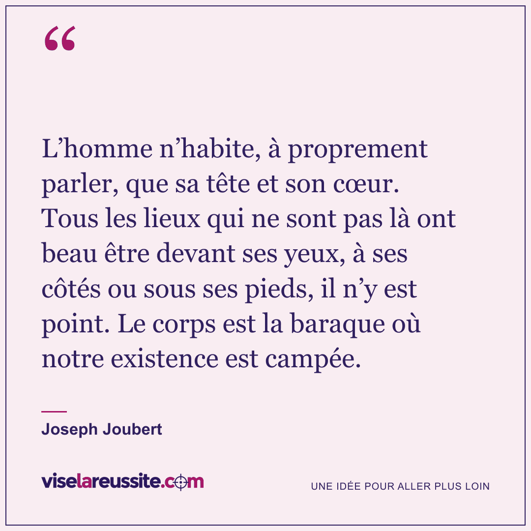 « L’homme n’habite, à proprement parler, que sa tête et son cœur. Tous les lieux qui ne sont pas là ont beau être devant ses yeux, à ses côtés ou sous ses pieds, il n’y est point. Le corps est la baraque où notre existence est campée. » — Joseph Joubert — Vise la Réussite