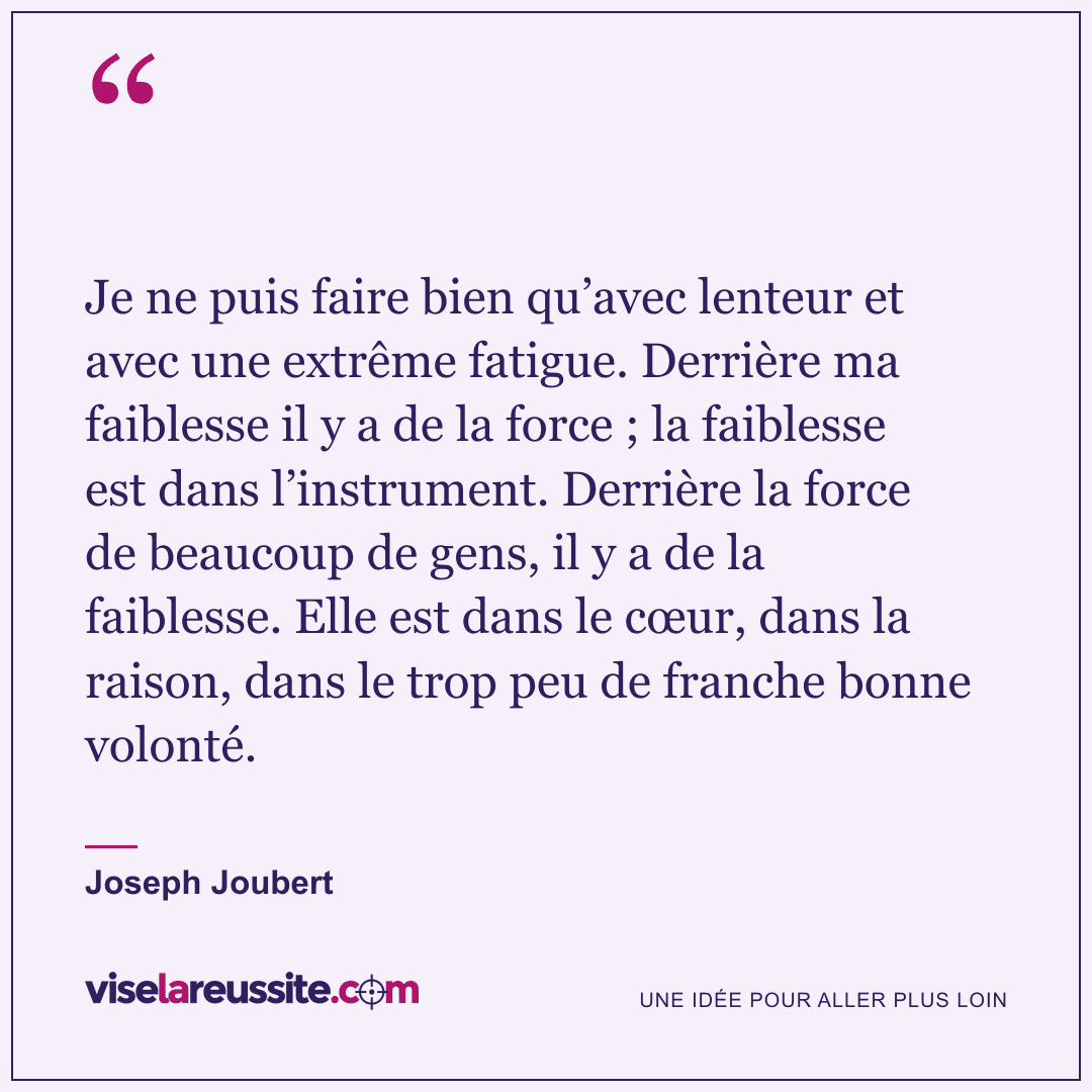 « Je ne puis faire bien qu’avec lenteur et avec une extrême fatigue. Derrière ma faiblesse il y a de la force ; la faiblesse est dans l’instrument. Derrière la force de beaucoup de gens, il y a de la faiblesse. Elle est dans le cœur, dans la raison, dans le trop peu de franche bonne volonté. » — Joseph Joubert — Vise la Réussite