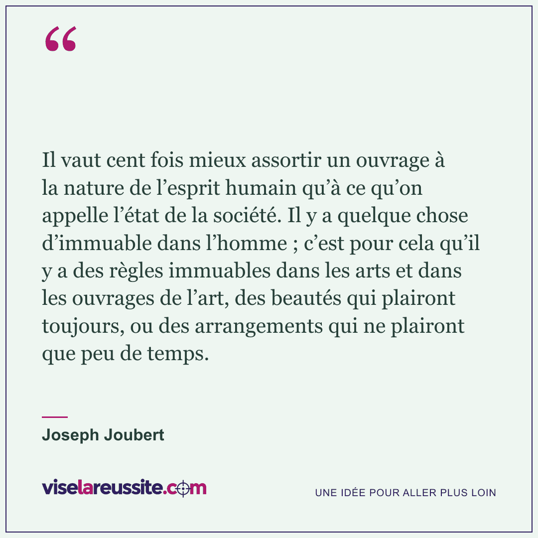 « Il vaut cent fois mieux assortir un ouvrage à la nature de l’esprit humain qu’à ce qu’on appelle l’état de la société. Il y a quelque chose d’immuable dans l’homme ; c’est pour cela qu’il y a des règles immuables dans les arts et dans les ouvrages de l’art, des beautés qui plairont toujours, ou des arrangements qui ne plairont que peu de temps. » — Joseph Joubert — Vise la Réussite