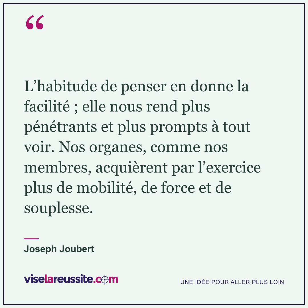 « L’habitude de penser en donne la facilité ; elle nous rend plus pénétrants et plus prompts à tout voir. Nos organes, comme nos membres, acquièrent par l’exercice plus de mobilité, de force et de souplesse. » — Joseph Joubert — Vise la Réussite