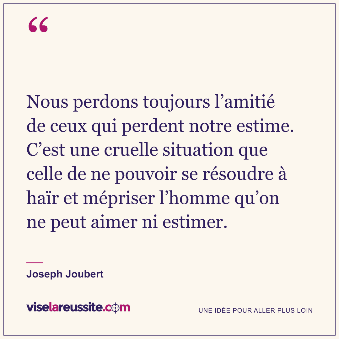 « Nous perdons toujours l’amitié de ceux qui perdent notre estime. C’est une cruelle situation que celle de ne pouvoir se résoudre à haïr et mépriser l’homme qu’on ne peut aimer ni estimer. » — Joseph Joubert — Vise la Réussite