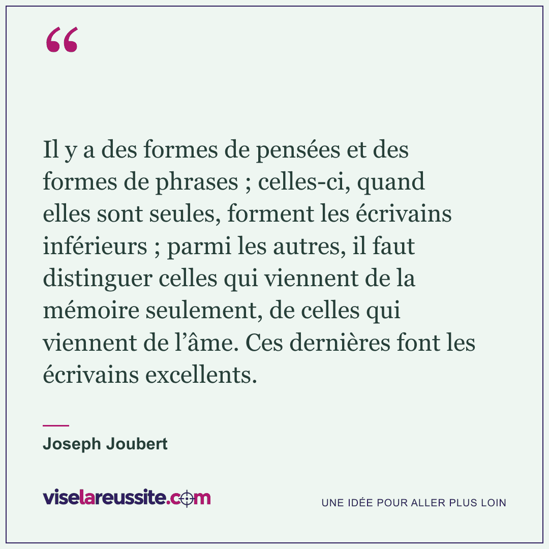 « Il y a des formes de pensées et des formes de phrases ; celles-ci, quand elles sont seules, forment les écrivains inférieurs ; parmi les autres, il faut distinguer celles qui viennent de la mémoire seulement, de celles qui viennent de l’âme. Ces dernières font les écrivains excellents. » — Joseph Joubert — Vise la Réussite