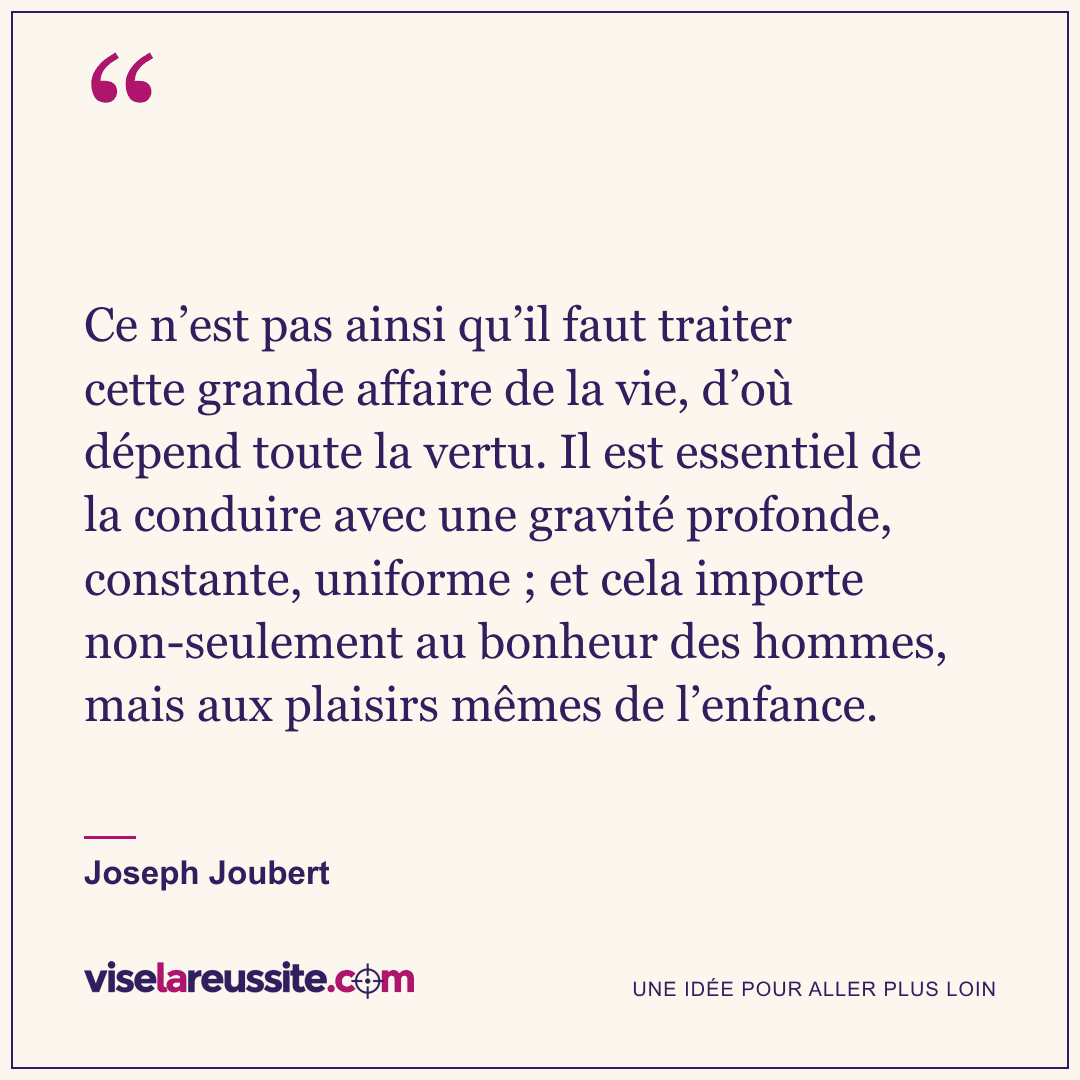 « Ce n’est pas ainsi qu’il faut traiter cette grande affaire de la vie, d’où dépend toute la vertu. Il est essentiel de la conduire avec une gravité profonde, constante, uniforme ; et cela importe non-seulement au bonheur des hommes, mais aux plaisirs mêmes de l’enfance. » — Joseph Joubert — Vise la Réussite