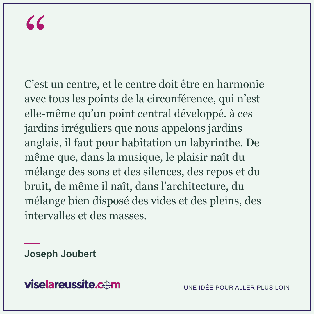 « C’est un centre, et le centre doit être en harmonie avec tous les points de la circonférence, qui n’est elle-même qu’un point central développé. à ces jardins irréguliers que nous appelons jardins anglais, il faut pour habitation un labyrinthe. De même que, dans la musique, le plaisir naît du mélange des sons et des silences, des repos et du bruit, de même il naît, dans l’architecture, du mélange bien disposé des vides et des pleins, des intervalles et des masses. » — Joseph Joubert — Vise la Réussite