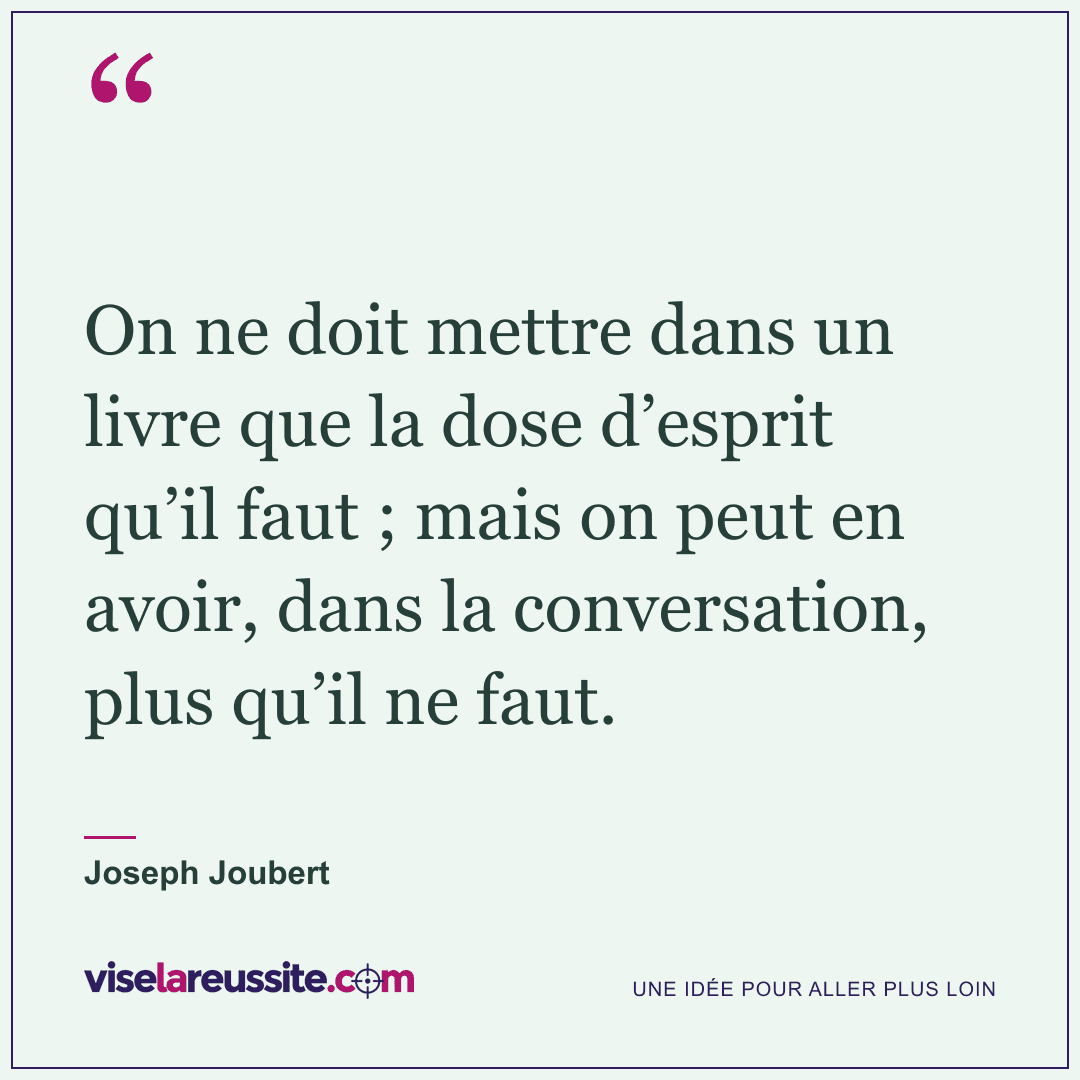 « On ne doit mettre dans un livre que la dose d’esprit qu’il faut ; mais on peut en avoir, dans la conversation, plus qu’il ne faut. » — Joseph Joubert — Vise la Réussite