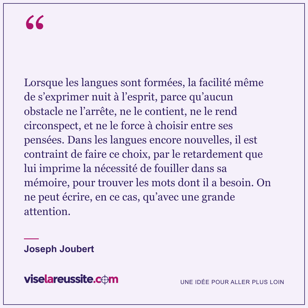 « Lorsque les langues sont formées, la facilité même de s’exprimer nuit à l’esprit, parce qu’aucun obstacle ne l’arrête, ne le contient, ne le rend circonspect, et ne le force à choisir entre ses pensées. Dans les langues encore nouvelles, il est contraint de faire ce choix, par le retardement que lui imprime la nécessité de fouiller dans sa mémoire, pour trouver les mots dont il a besoin. On ne peut écrire, en ce cas, qu’avec une grande attention. » — Joseph Joubert — Vise la Réussite