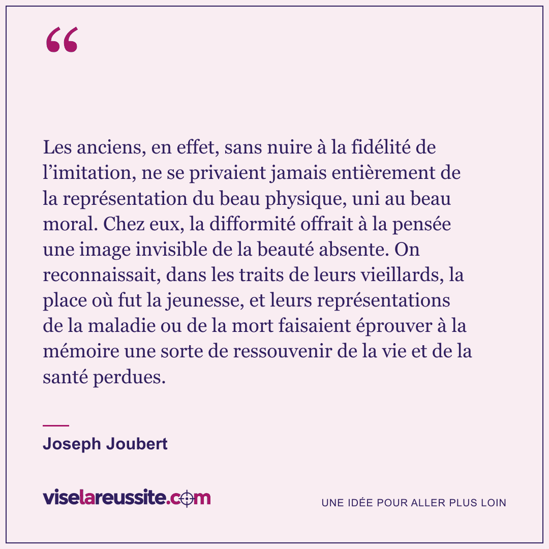 « Les anciens, en effet, sans nuire à la fidélité de l’imitation, ne se privaient jamais entièrement de la représentation du beau physique, uni au beau moral. Chez eux, la difformité offrait à la pensée une image invisible de la beauté absente. On reconnaissait, dans les traits de leurs vieillards, la place où fut la jeunesse, et leurs représentations de la maladie ou de la mort faisaient éprouver à la mémoire une sorte de ressouvenir de la vie et de la santé perdues. » — Joseph Joubert — Vise la Réussite