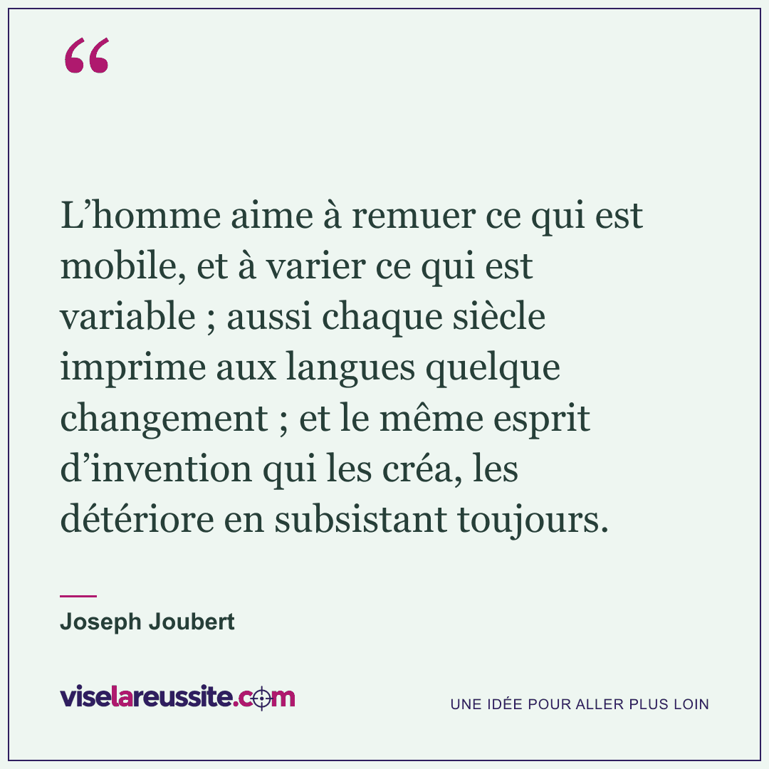 « L’homme aime à remuer ce qui est mobile, et à varier ce qui est variable ; aussi chaque siècle imprime aux langues quelque changement ; et le même esprit d’invention qui les créa, les détériore en subsistant toujours. » — Joseph Joubert — Vise la Réussite