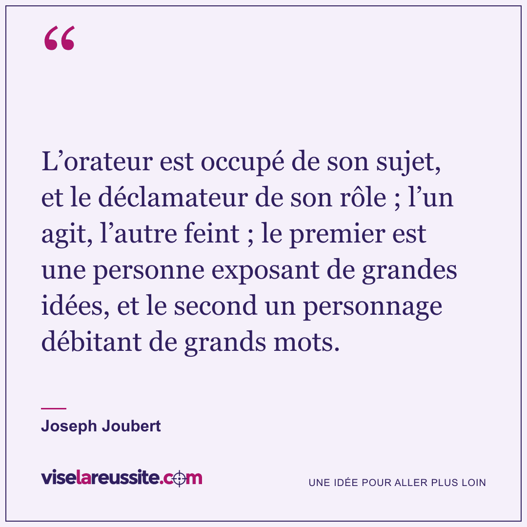 « L’orateur est occupé de son sujet, et le déclamateur de son rôle ; l’un agit, l’autre feint ; le premier est une personne exposant de grandes idées, et le second un personnage débitant de grands mots. » — Joseph Joubert — Vise la Réussite