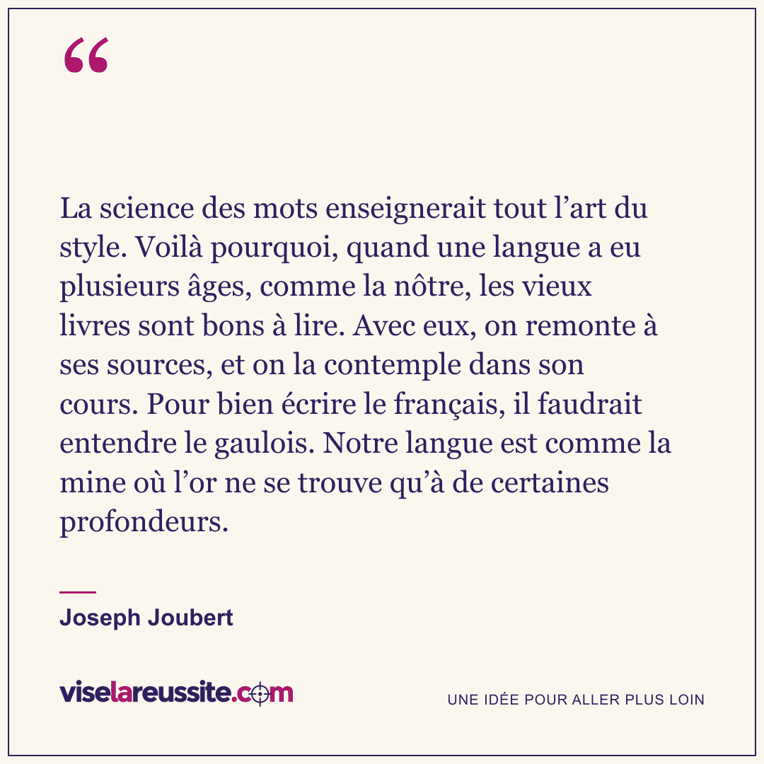 « La science des mots enseignerait tout l’art du style. Voilà pourquoi, quand une langue a eu plusieurs âges, comme la nôtre, les vieux livres sont bons à lire. Avec eux, on remonte à ses sources, et on la contemple dans son cours. Pour bien écrire le français, il faudrait entendre le gaulois. Notre langue est comme la mine où l’or ne se trouve qu’à de certaines profondeurs. » — Joseph Joubert — Vise la Réussite