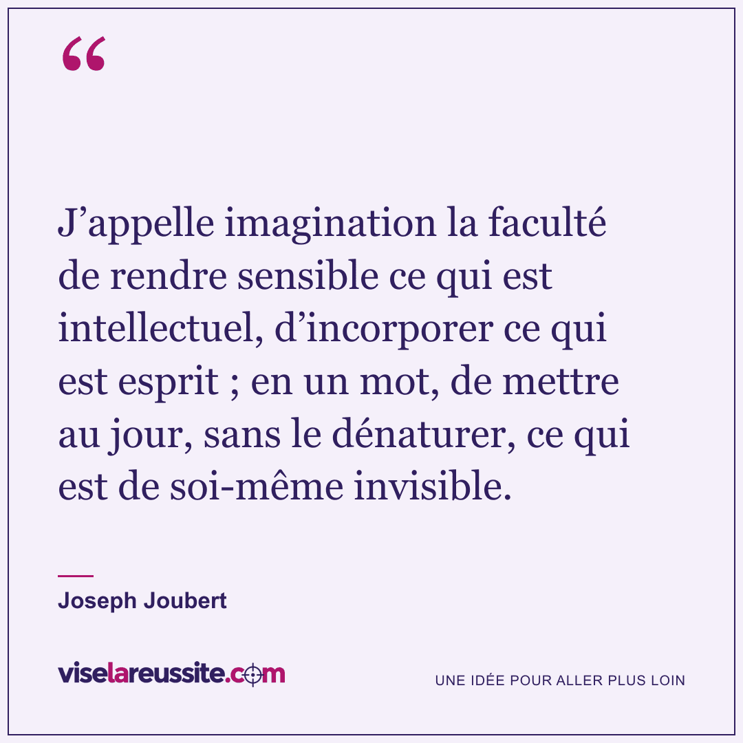 « J’appelle imagination la faculté de rendre sensible ce qui est intellectuel, d’incorporer ce qui est esprit ; en un mot, de mettre au jour, sans le dénaturer, ce qui est de soi-même invisible. » — Joseph Joubert — Vise la Réussite