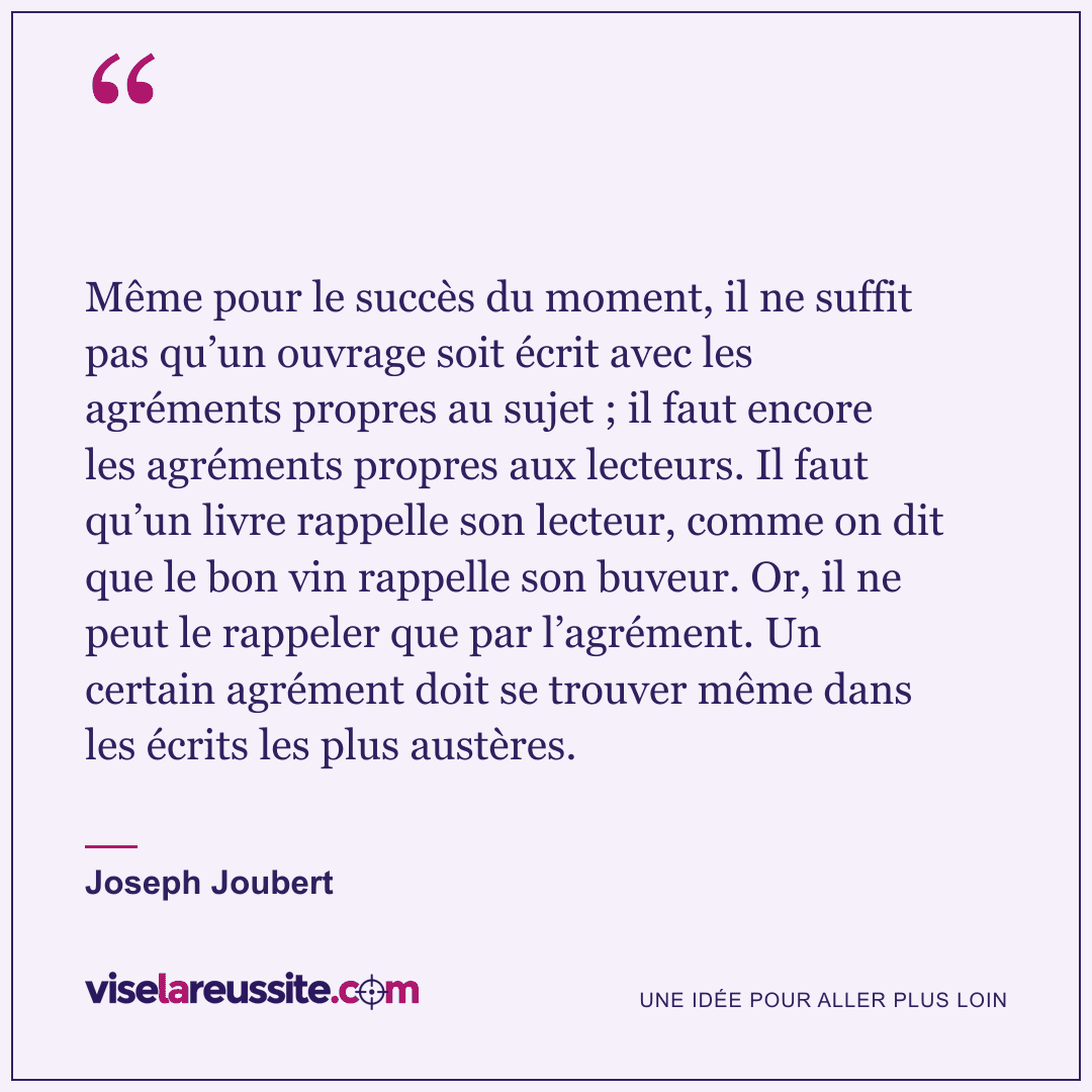 « Même pour le succès du moment, il ne suffit pas qu’un ouvrage soit écrit avec les agréments propres au sujet ; il faut encore les agréments propres aux lecteurs. Il faut qu’un livre rappelle son lecteur, comme on dit que le bon vin rappelle son buveur. Or, il ne peut le rappeler que par l’agrément. Un certain agrément doit se trouver même dans les écrits les plus austères. » — Joseph Joubert — Vise la Réussite