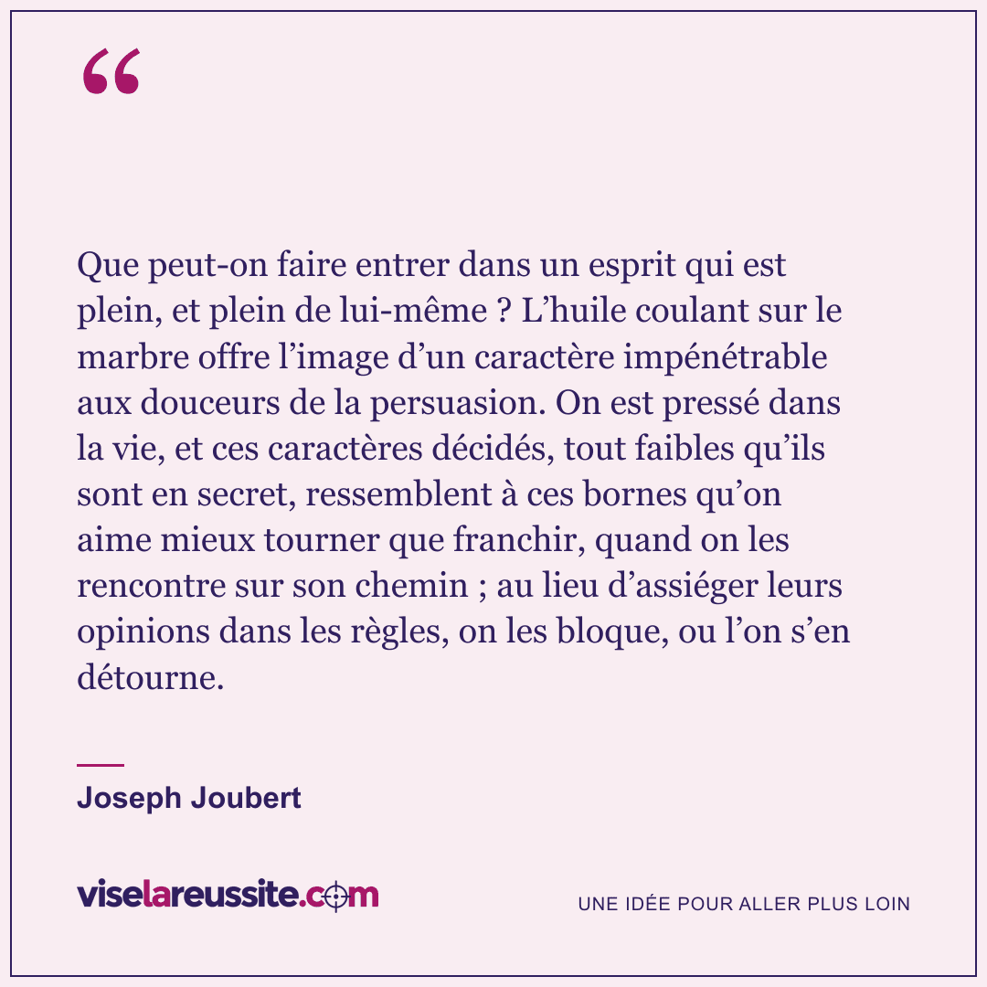 « Que peut-on faire entrer dans un esprit qui est plein, et plein de lui-même ? L’huile coulant sur le marbre offre l’image d’un caractère impénétrable aux douceurs de la persuasion. On est pressé dans la vie, et ces caractères décidés, tout faibles qu’ils sont en secret, ressemblent à ces bornes qu’on aime mieux tourner que franchir, quand on les rencontre sur son chemin ; au lieu d’assiéger leurs opinions dans les règles, on les bloque, ou l’on s’en détourne. » — Joseph Joubert — Vise la Réussite