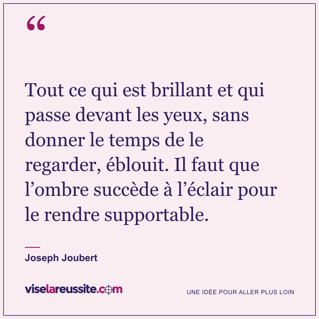 « Tout ce qui est brillant et qui passe devant les yeux, sans donner le temps de le regarder, éblouit. Il faut que l’ombre succède à l’éclair pour le rendre supportable. » — Joseph Joubert — Vise la Réussite