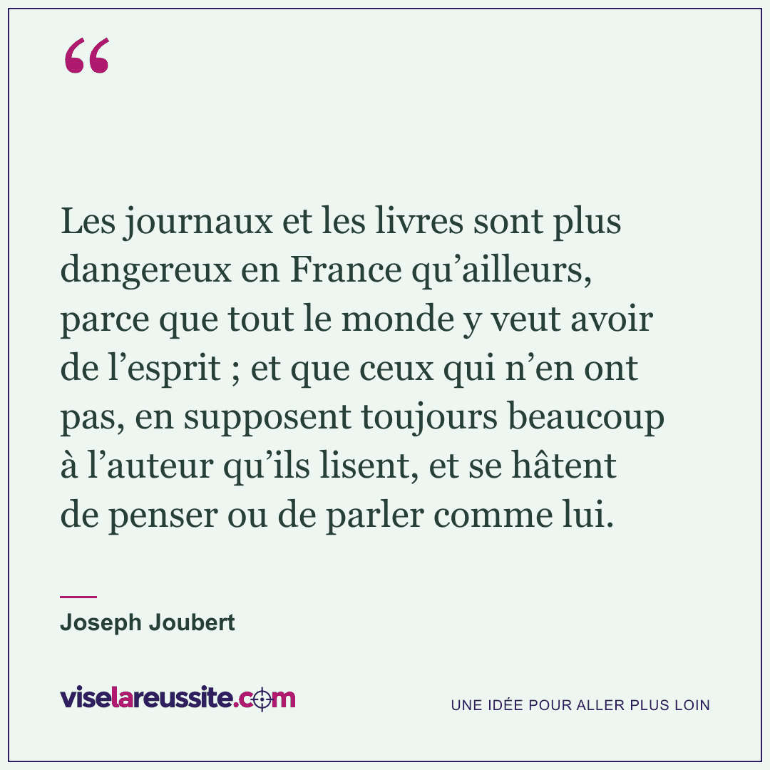 « Les journaux et les livres sont plus dangereux en France qu’ailleurs, parce que tout le monde y veut avoir de l’esprit ; et que ceux qui n’en ont pas, en supposent toujours beaucoup à l’auteur qu’ils lisent, et se hâtent de penser ou de parler comme lui. » — Joseph Joubert — Vise la Réussite