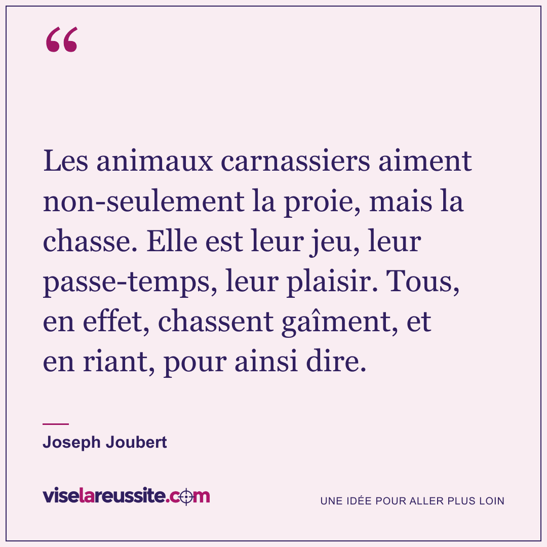 « Les animaux carnassiers aiment non-seulement la proie, mais la chasse. Elle est leur jeu, leur passe-temps, leur plaisir. Tous, en effet, chassent gaîment, et en riant, pour ainsi dire. » — Joseph Joubert — Vise la Réussite