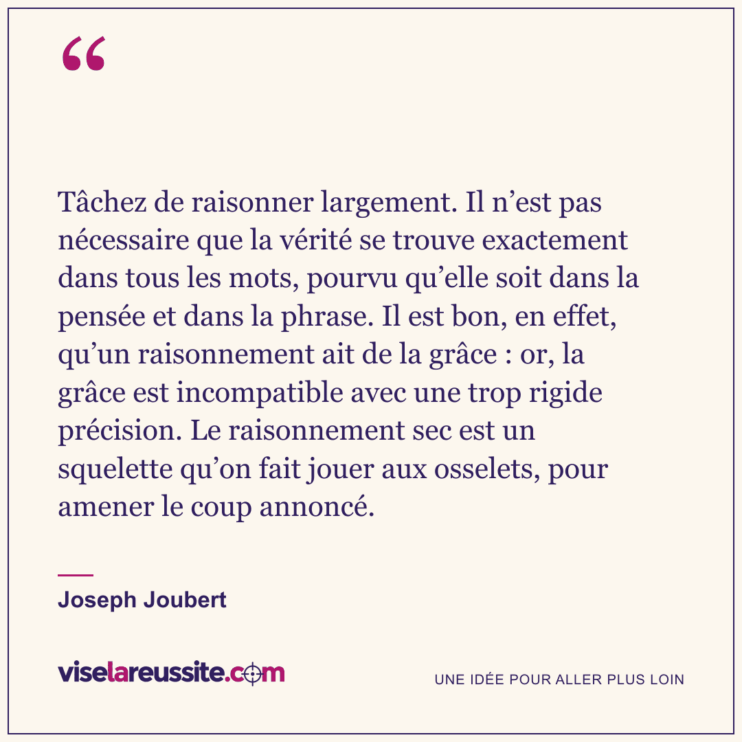 « Tâchez de raisonner largement. Il n’est pas nécessaire que la vérité se trouve exactement dans tous les mots, pourvu qu’elle soit dans la pensée et dans la phrase. Il est bon, en effet, qu’un raisonnement ait de la grâce : or, la grâce est incompatible avec une trop rigide précision. Le raisonnement sec est un squelette qu’on fait jouer aux osselets, pour amener le coup annoncé. » — Joseph Joubert — Vise la Réussite